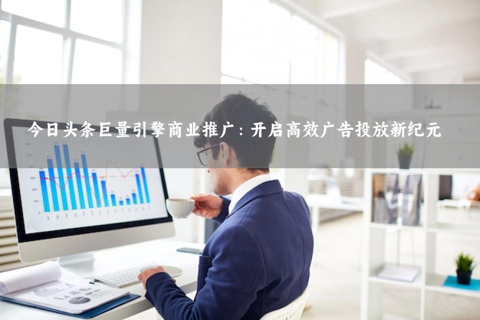 今日头条巨量引擎商业推广：开启高效广告投放新纪元