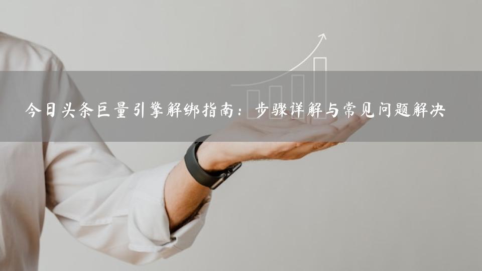今日头条巨量引擎解绑指南：步骤详解与常见问题解决