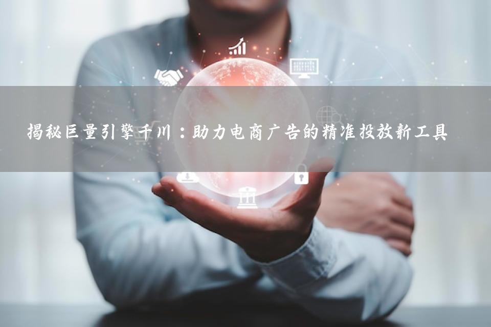 揭秘巨量引擎千川：助力电商广告的精准投放新工具 