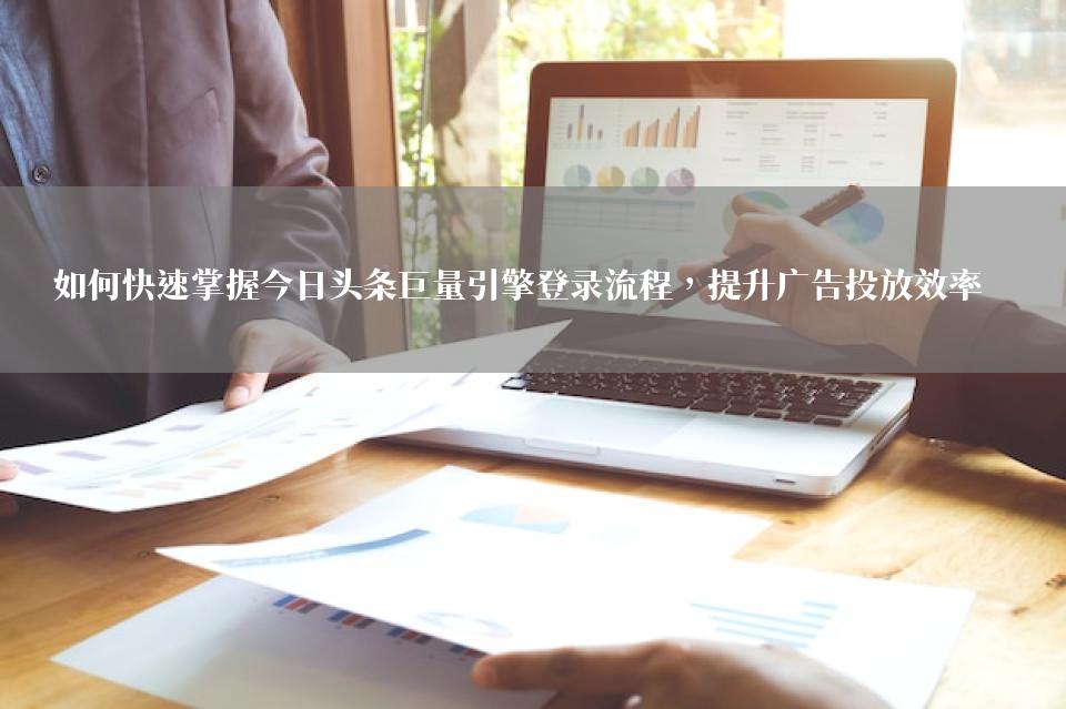 如何快速掌握今日头条巨量引擎登录流程，提升广告投放效率