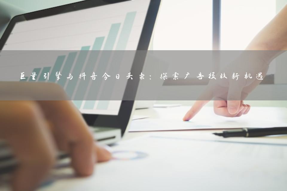 巨量引擎与抖音今日头条：探索广告投放新机遇
