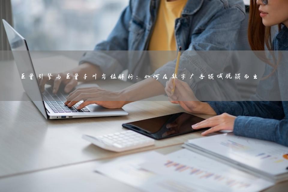 巨量引擎与巨量千川岗位解析：如何在数字广告领域脱颖而出