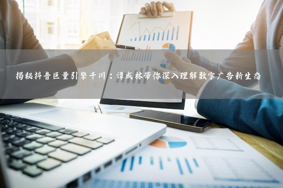 揭秘抖音巨量引擎千川：谭成林带你深入理解数字广告新生态