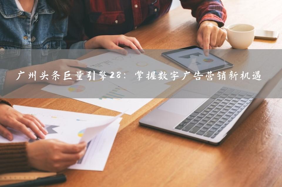 广州头条巨量引擎28：掌握数字广告营销新机遇
