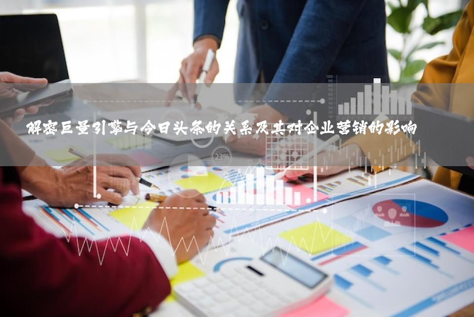 解密巨量引擎与今日头条的关系及其对企业营销的影响 
