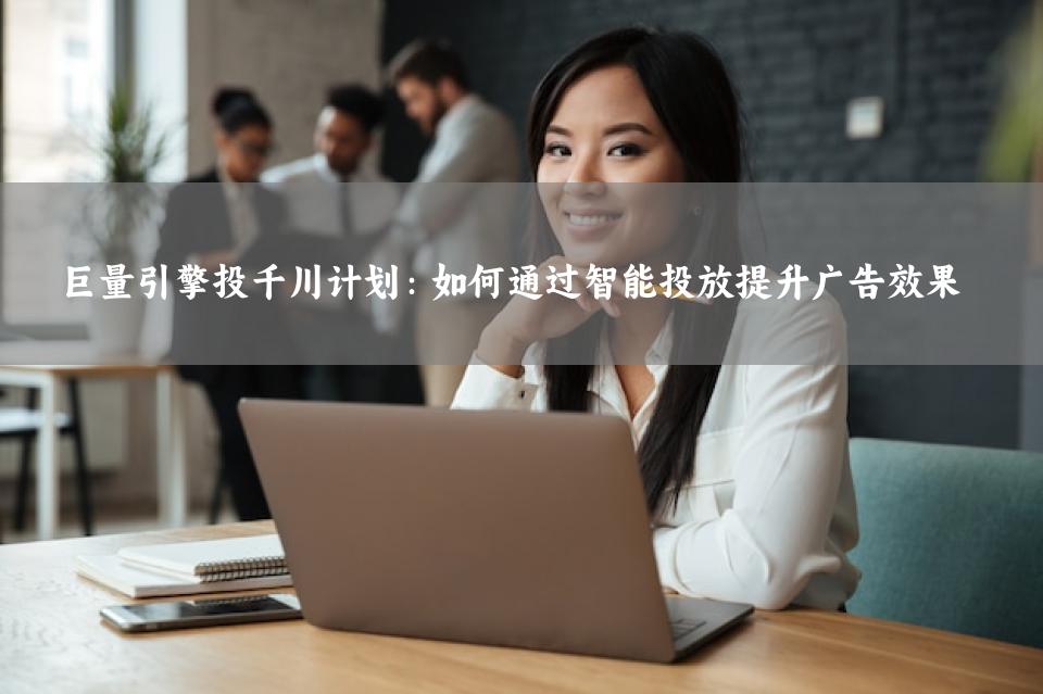 巨量引擎投千川计划：如何通过智能投放提升广告效果