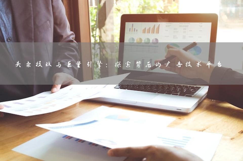 头条投放与巨量引擎：探索背后的广告技术平台