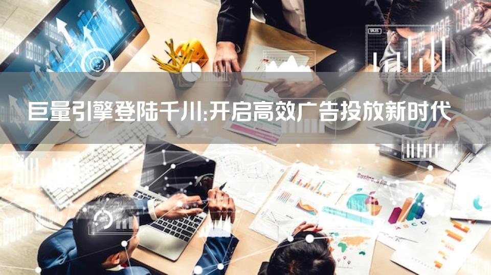 巨量引擎登陆千川：开启高效广告投放新时代