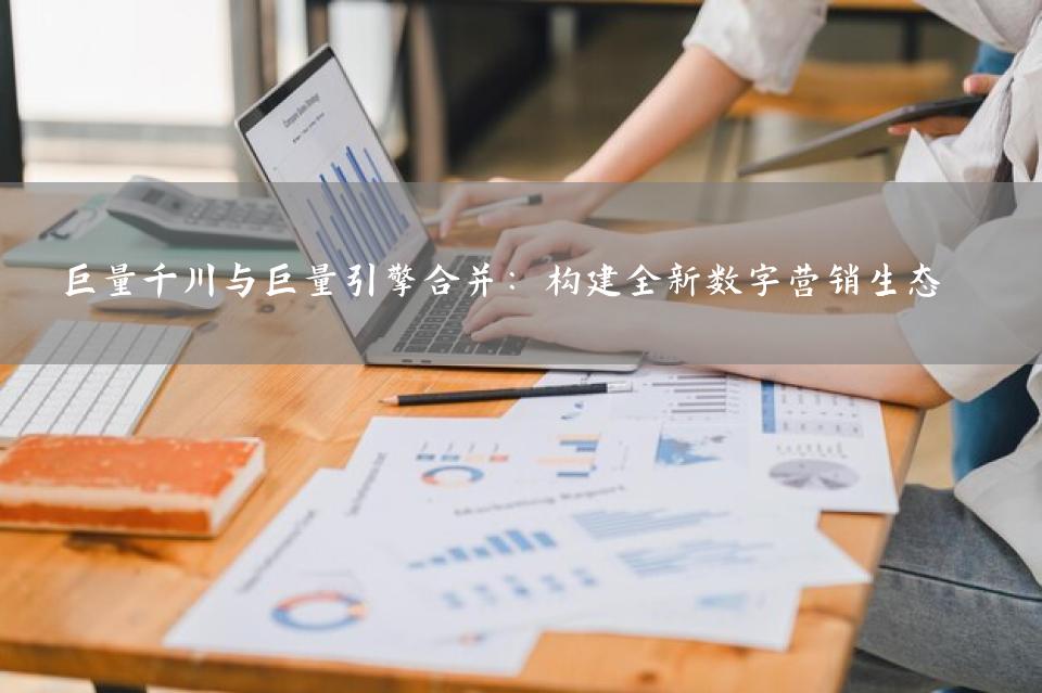 巨量千川与巨量引擎合并：构建全新数字营销生态