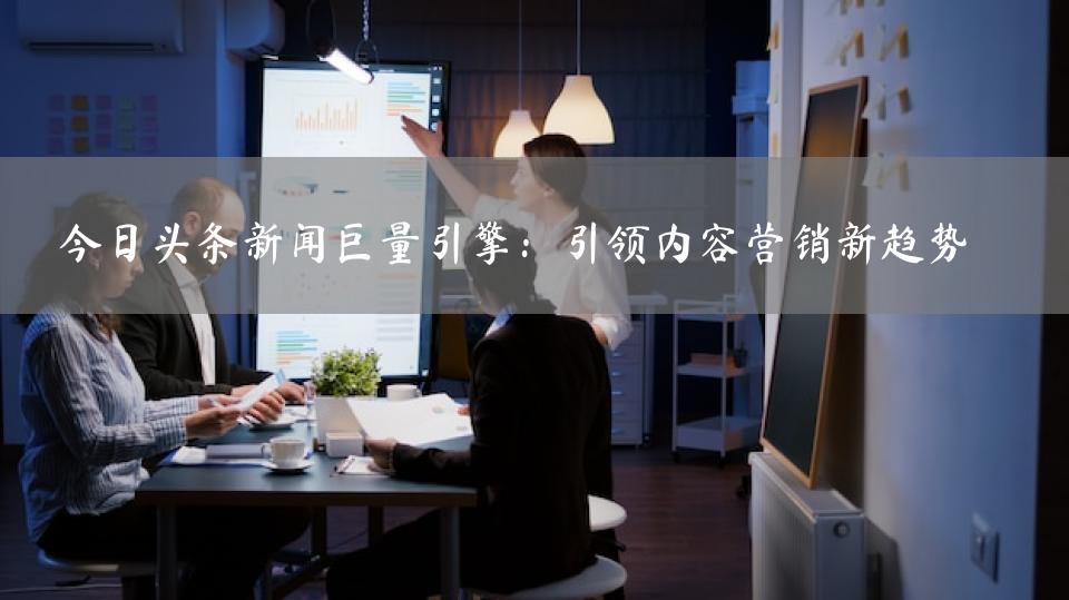 今日头条新闻巨量引擎：引领内容营销新趋势