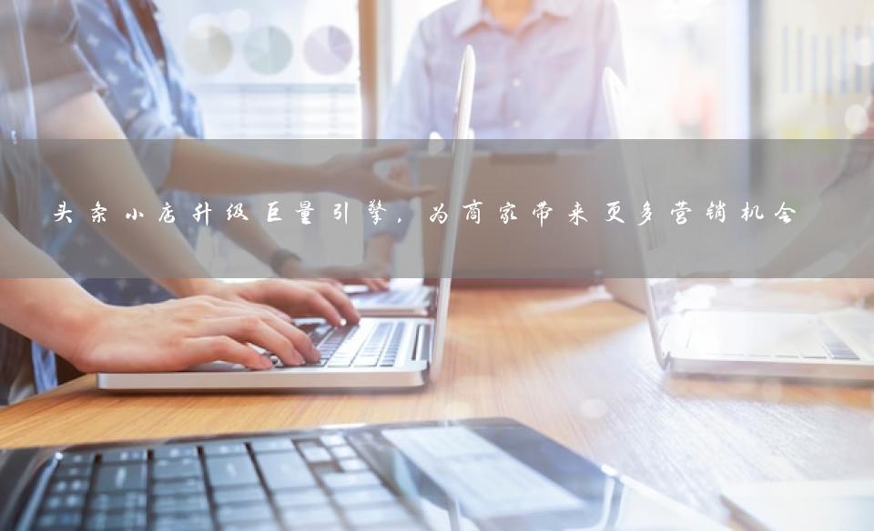 头条小店升级巨量引擎，为商家带来更多营销机会
