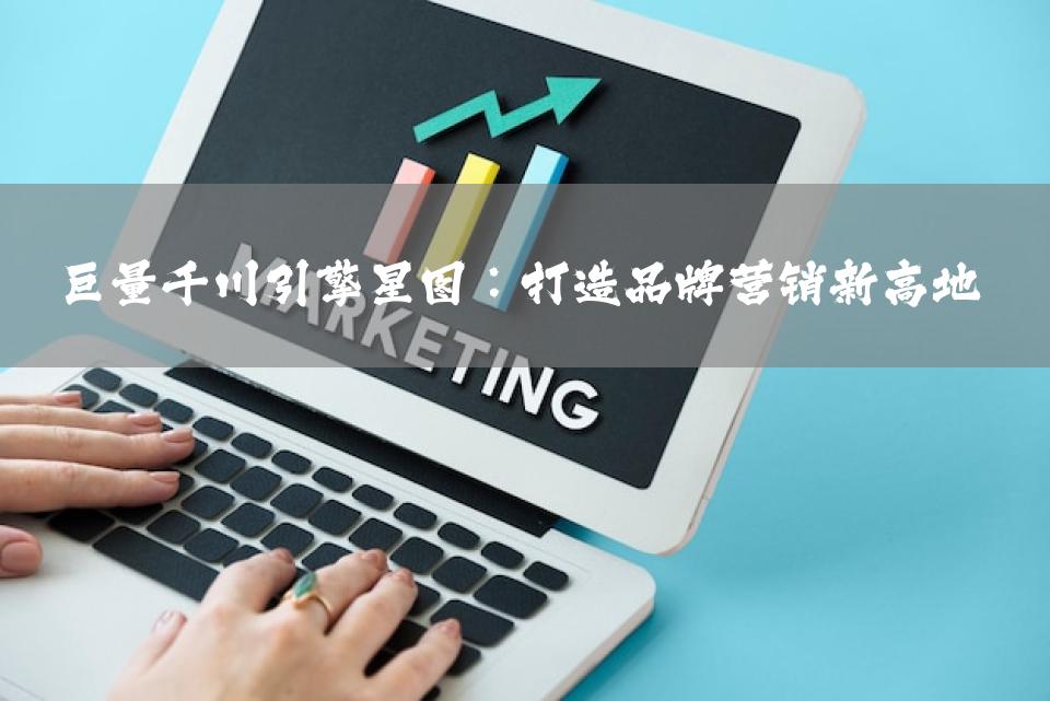 巨量千川引擎星图：打造品牌营销新高地
