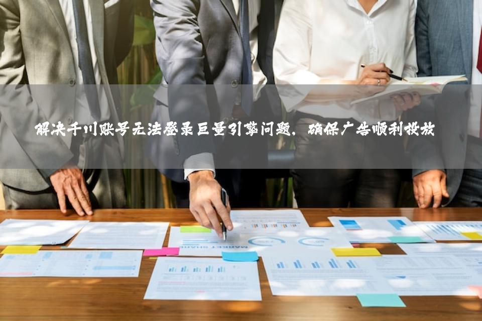 解决千川账号无法登录巨量引擎问题，确保广告顺利投放