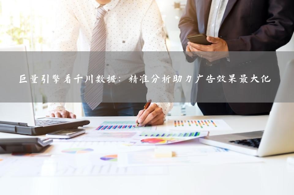 巨量引擎看千川数据：精准分析助力广告效果最大化