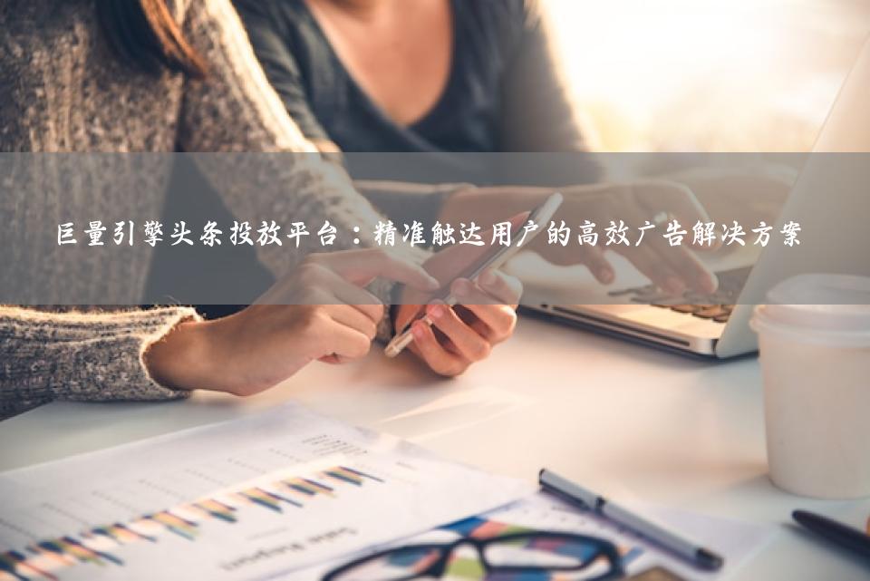 巨量引擎头条投放平台：精准触达用户的高效广告解决方案