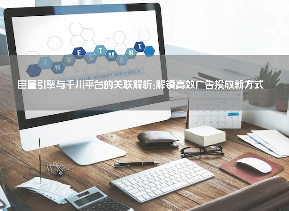 巨量引擎与千川平台的关联解析：解锁高效广告投放新方式