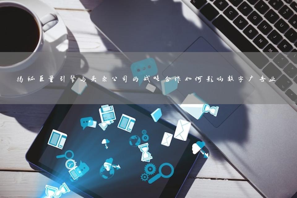 揭秘巨量引擎与头条公司的战略合作如何影响数字广告业