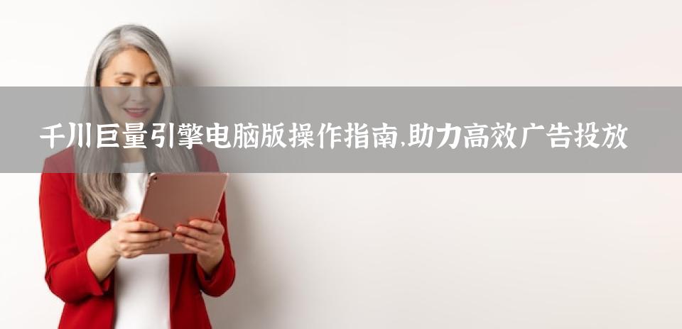 千川巨量引擎电脑版操作指南，助力高效广告投放