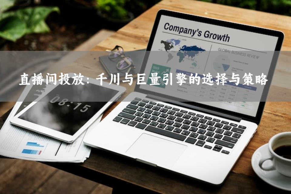 直播间投放：千川与巨量引擎的选择与策略