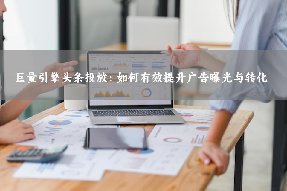 巨量引擎头条投放：如何有效提升广告曝光与转化