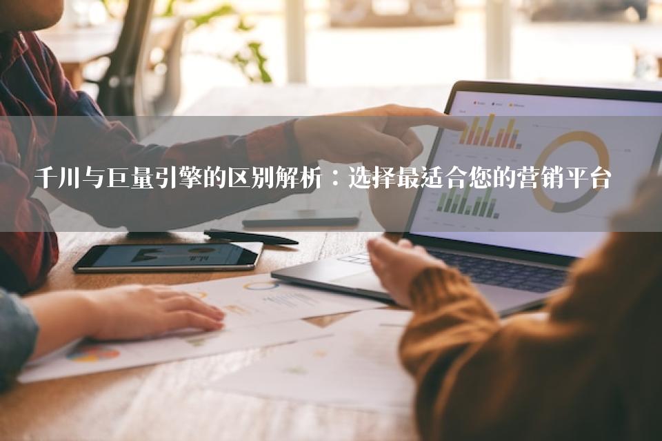 千川与巨量引擎的区别解析：选择最适合您的营销平台