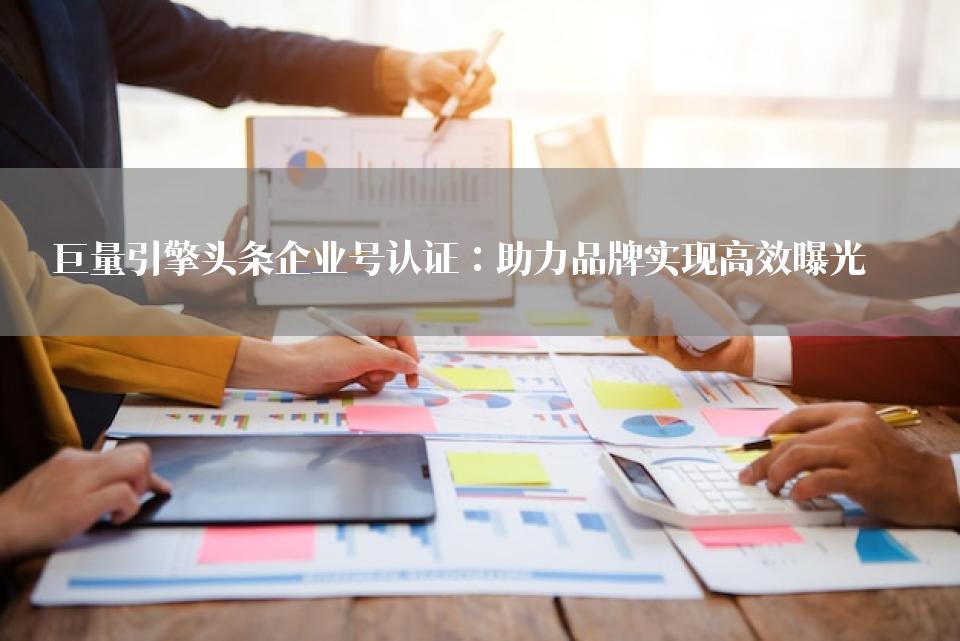 巨量引擎头条企业号认证：助力品牌实现高效曝光