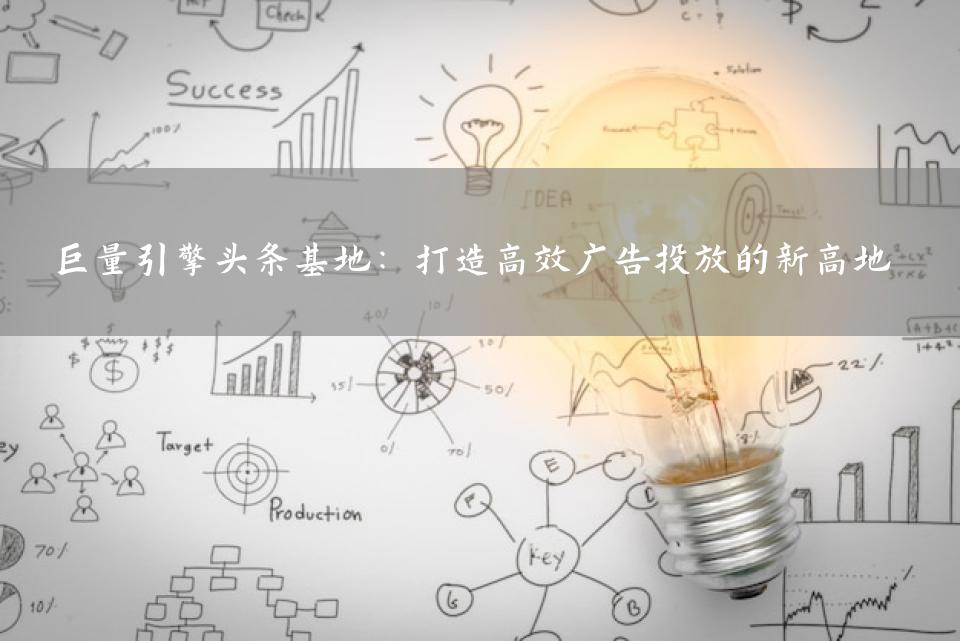 巨量引擎头条基地：打造高效广告投放的新高地
