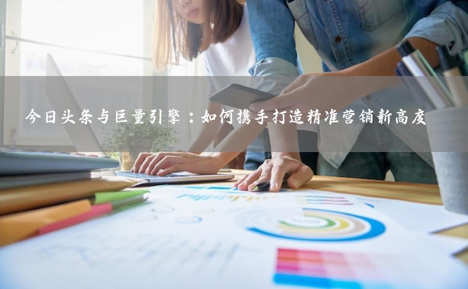 今日头条与巨量引擎：如何携手打造精准营销新高度 