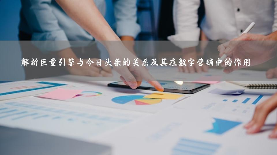 解析巨量引擎与今日头条的关系及其在数字营销中的作用