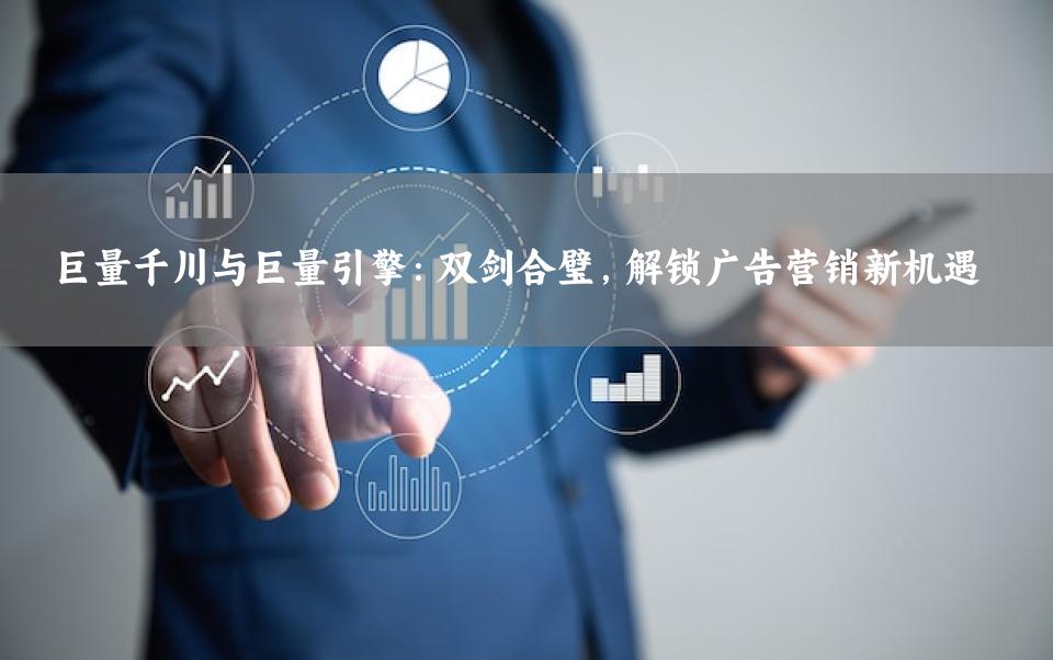 巨量千川与巨量引擎：双剑合璧，解锁广告营销新机遇