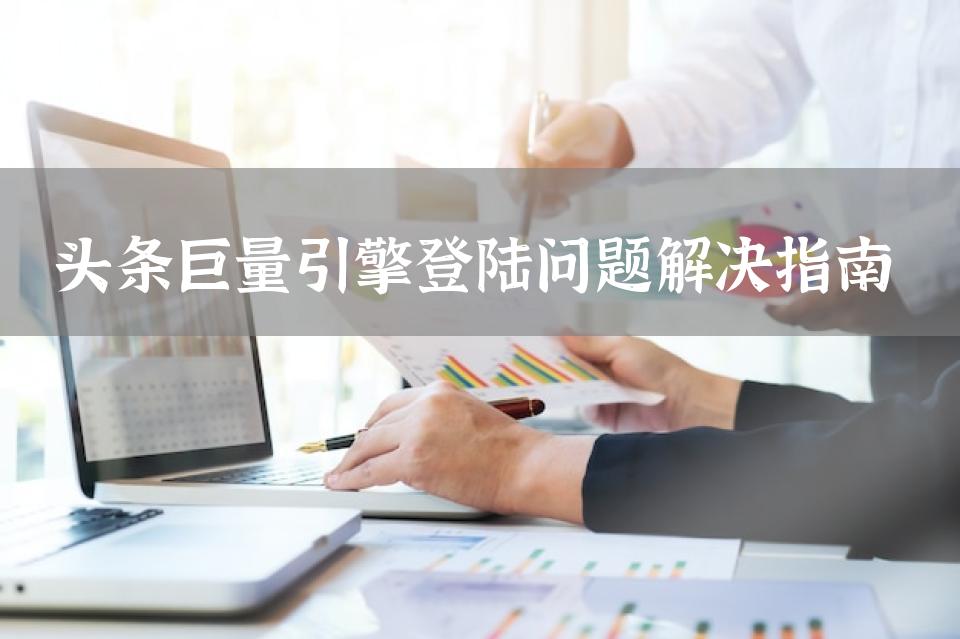 头条巨量引擎登陆问题解决指南