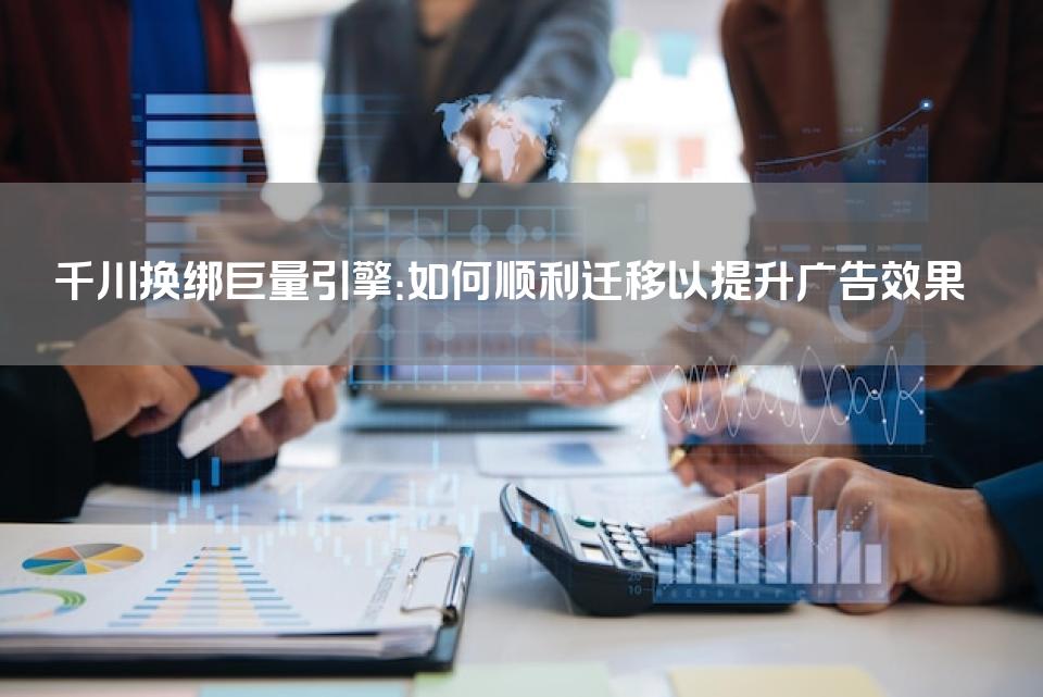 千川换绑巨量引擎：如何顺利迁移以提升广告效果