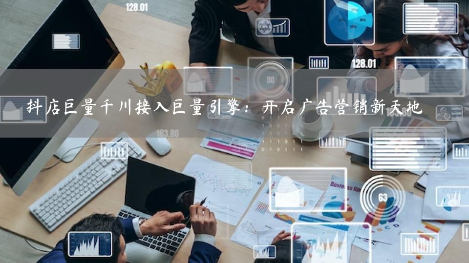 抖店巨量千川接入巨量引擎：开启广告营销新天地