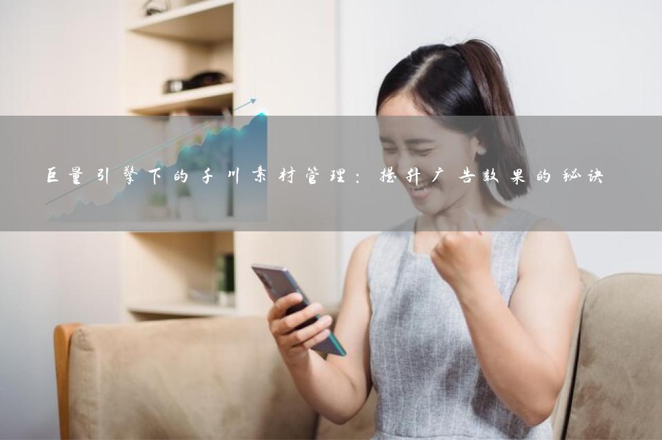 巨量引擎下的千川素材管理：提升广告效果的秘诀