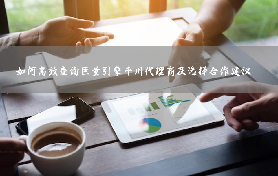 如何高效查询巨量引擎千川代理商及选择合作建议