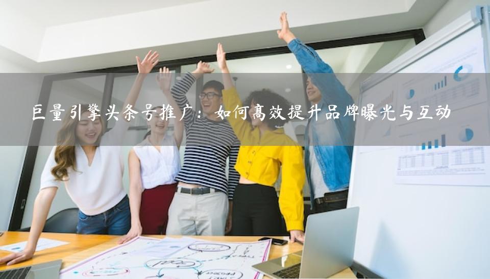 巨量引擎头条号推广：如何高效提升品牌曝光与互动