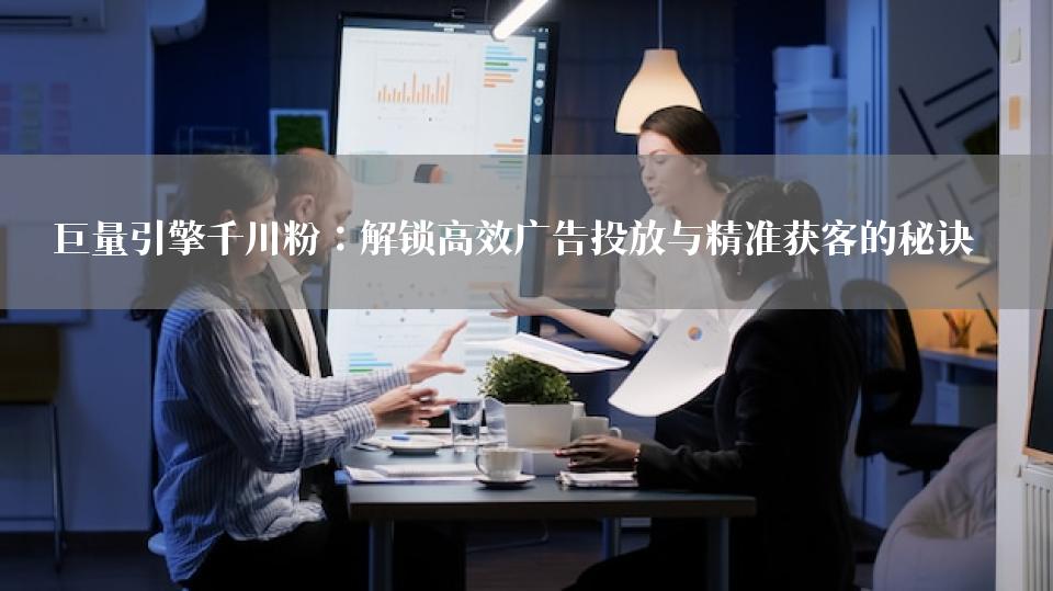 巨量引擎千川粉：解锁高效广告投放与精准获客的秘诀