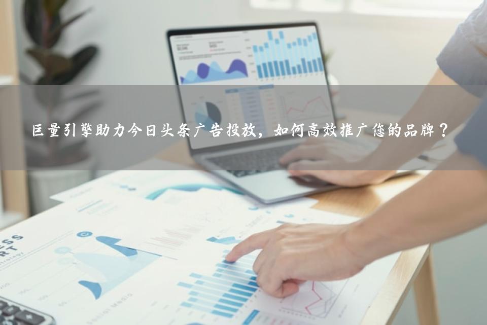 巨量引擎助力今日头条广告投放，如何高效推广您的品牌？