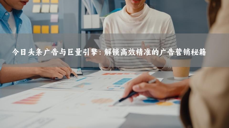 今日头条广告与巨量引擎：解锁高效精准的广告营销秘籍