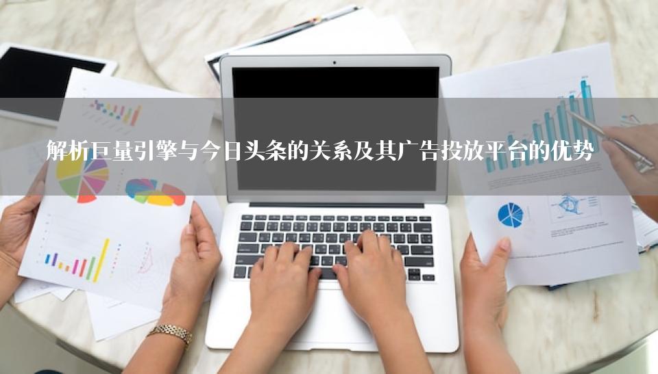 解析巨量引擎与今日头条的关系及其广告投放平台的优势