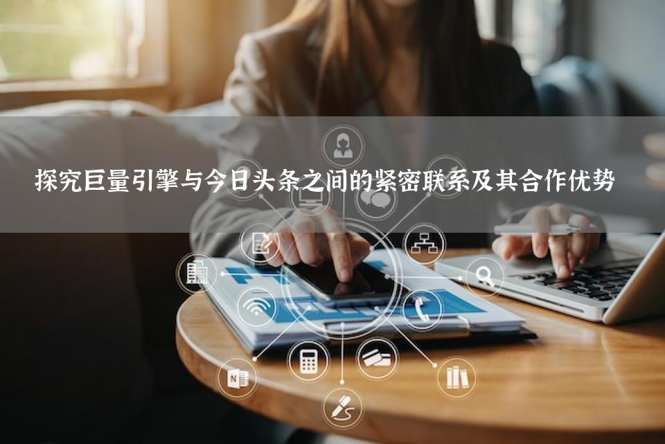 探究巨量引擎与今日头条之间的紧密联系及其合作优势