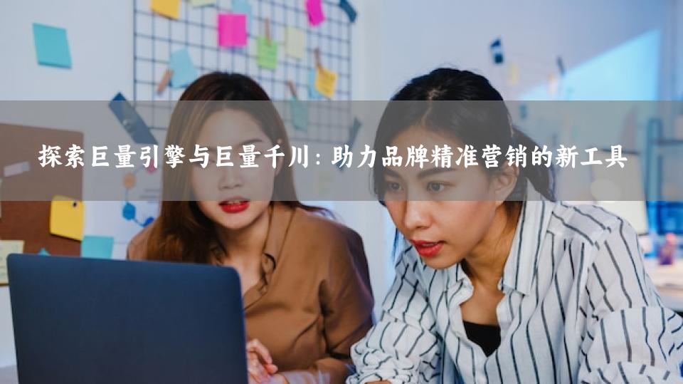 探索巨量引擎与巨量千川：助力品牌精准营销的新工具