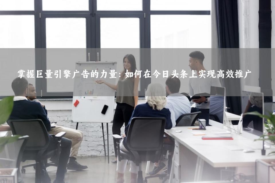 掌握巨量引擎广告的力量：如何在今日头条上实现高效推广