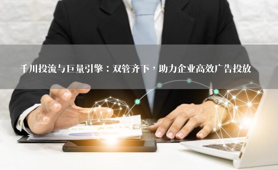千川投流与巨量引擎：双管齐下，助力企业高效广告投放