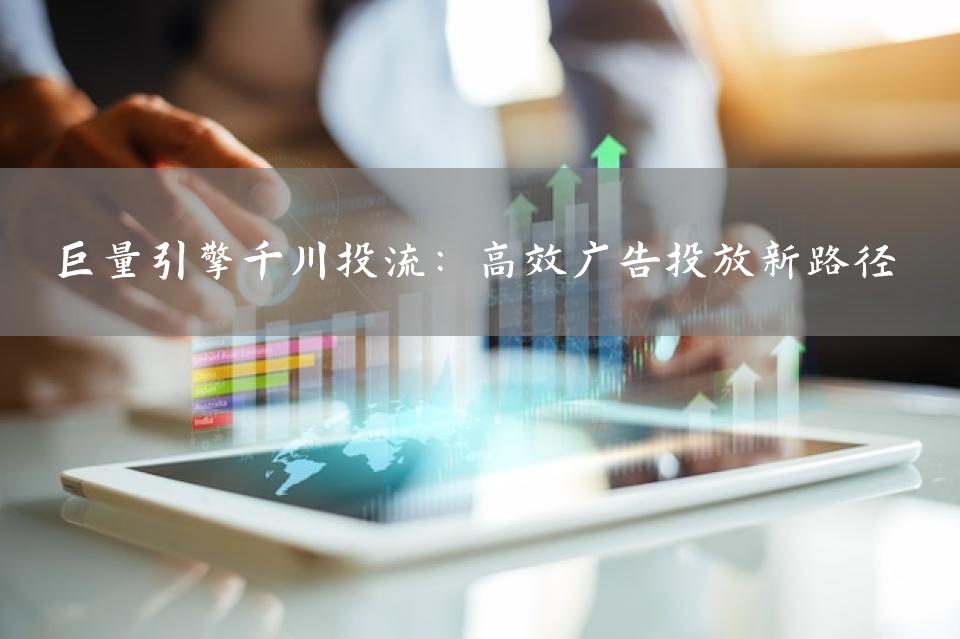巨量引擎千川投流：高效广告投放新路径
