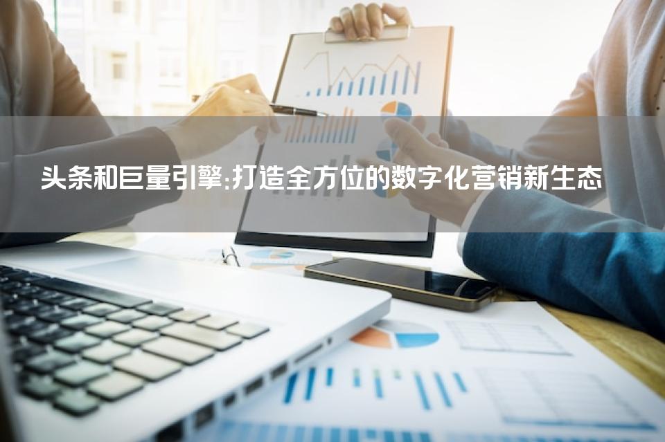 头条和巨量引擎：打造全方位的数字化营销新生态 