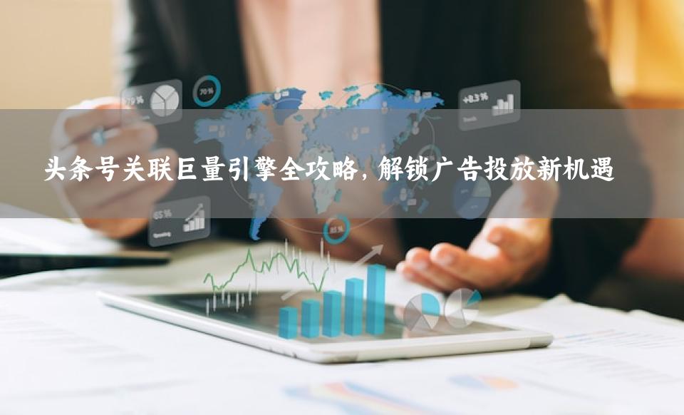 头条号关联巨量引擎全攻略，解锁广告投放新机遇