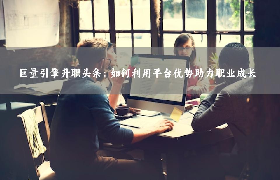 巨量引擎升职头条：如何利用平台优势助力职业成长