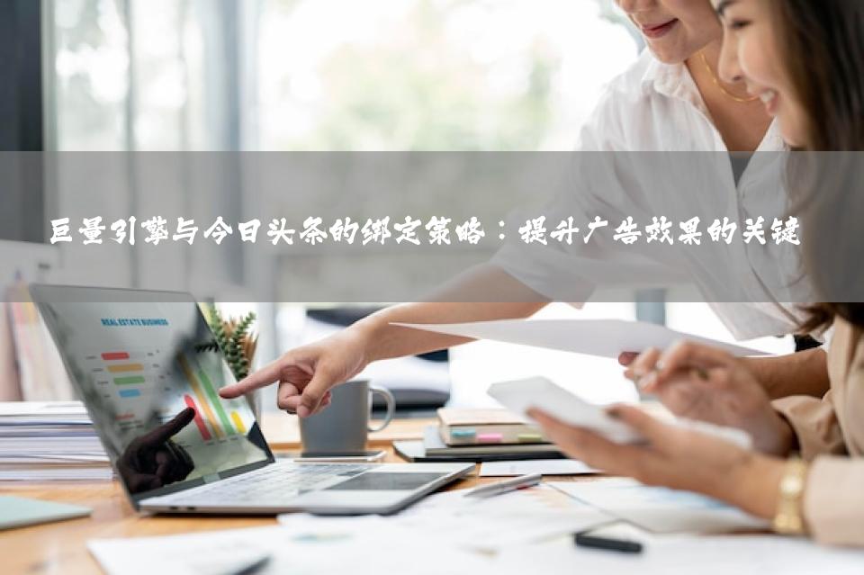 巨量引擎与今日头条的绑定策略：提升广告效果的关键