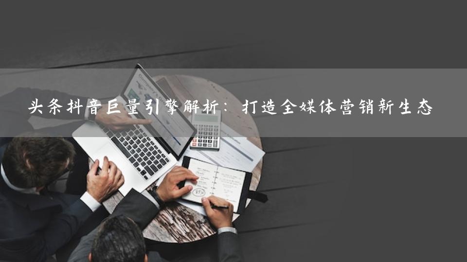 头条抖音巨量引擎解析：打造全媒体营销新生态